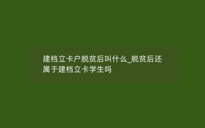 建档立卡户脱贫后叫什么_脱贫后还属于建档立卡学生吗