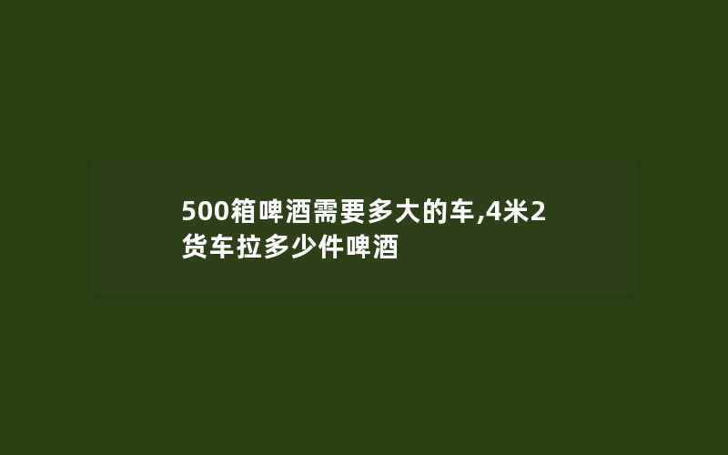 500箱啤酒需要多大的车,4米2货车拉多少件啤酒