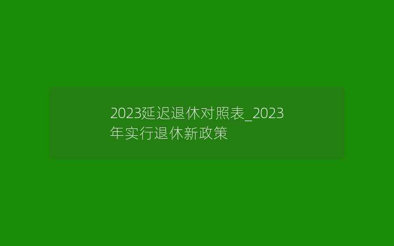 2023延迟退休对照表_2023年实行退休新政策