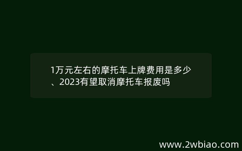 1万元左右的摩托车上牌费用是多少、2023有望取消摩托车报废吗