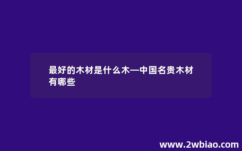 最好的木材是什么木—中国名贵木材有哪些