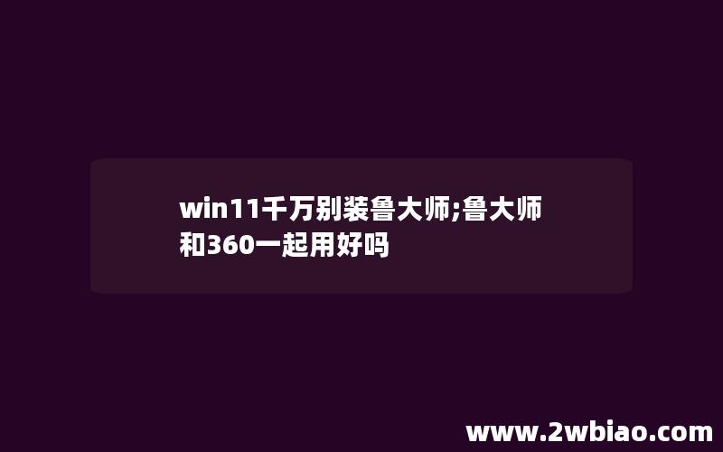 win11千万别装鲁大师;鲁大师和360一起用好吗