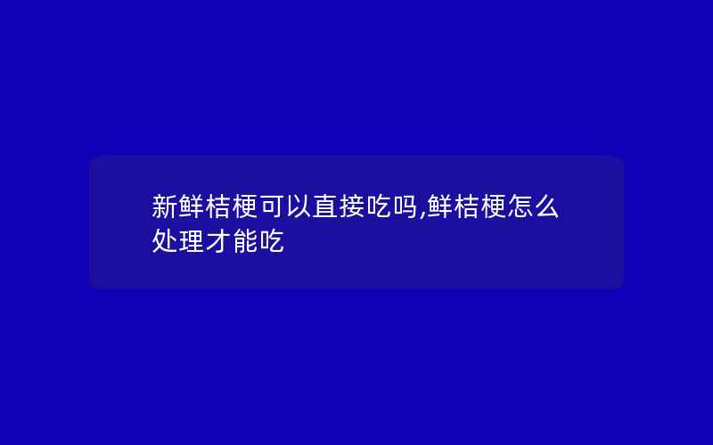 新鲜桔梗可以直接吃吗,鲜桔梗怎么处理才能吃