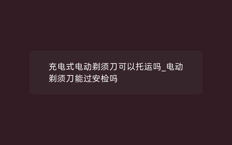 充电式电动剃须刀可以托运吗_电动剃须刀能过安检吗