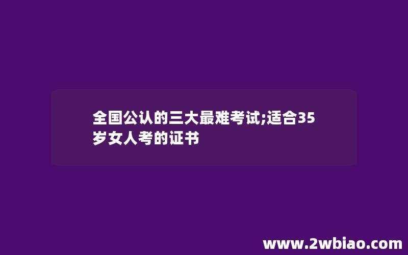 全国公认的三大最难考试;适合35岁女人考的证书