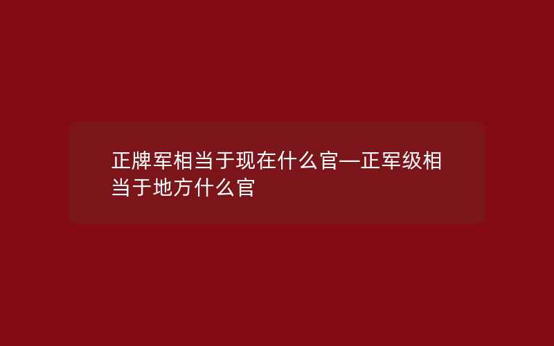 正牌军相当于现在什么官—正军级相当于地方什么官