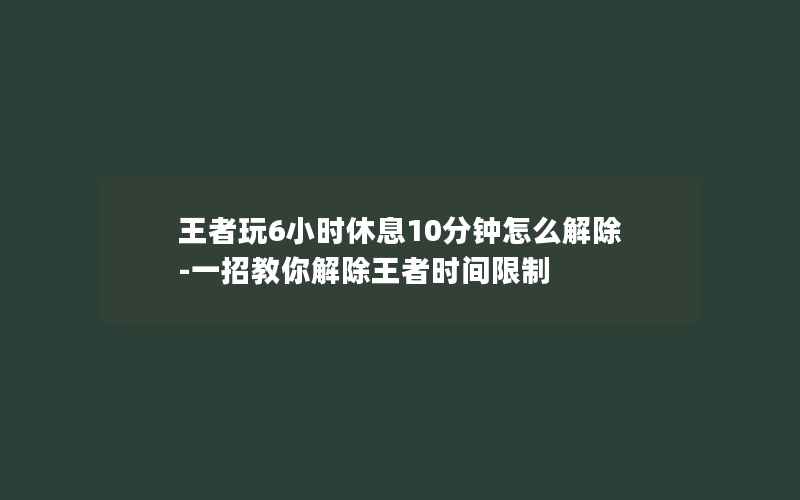 王者玩6小时休息10分钟怎么解除-一招教你解除王者时间限制