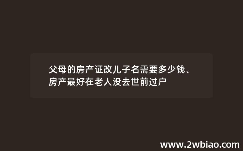 父母的房产证改儿子名需要多少钱、房产最好在老人没去世前过户