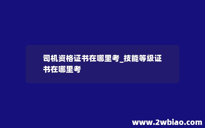 司机资格证书在哪里考_技能等级证书在哪里考