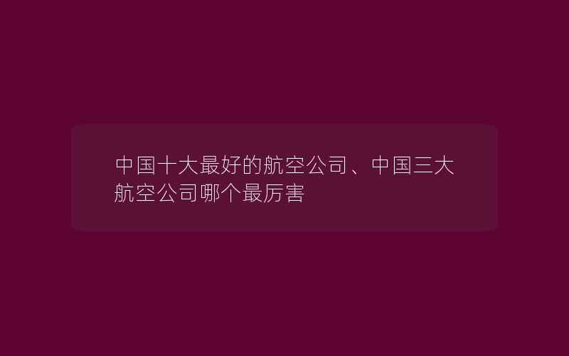 中国十大最好的航空公司、中国三大航空公司哪个最厉害