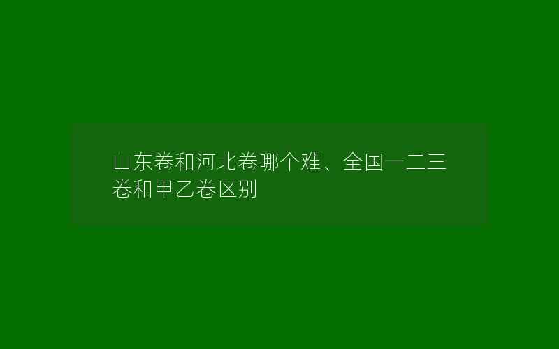 山东卷和河北卷哪个难、全国一二三卷和甲乙卷区别