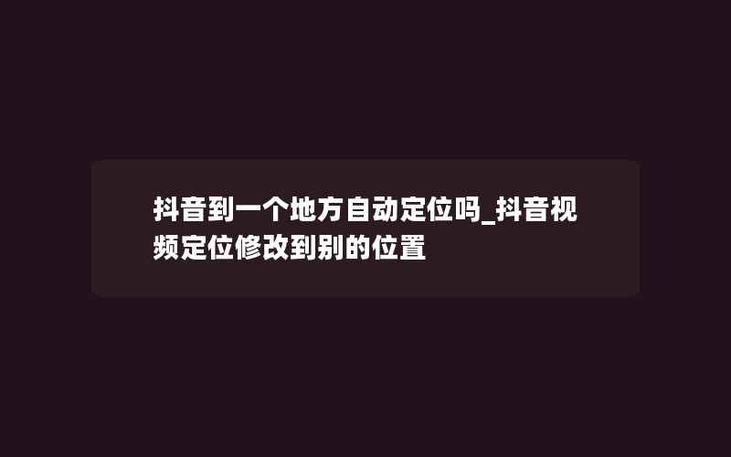 抖音到一个地方自动定位吗_抖音视频定位修改到别的位置