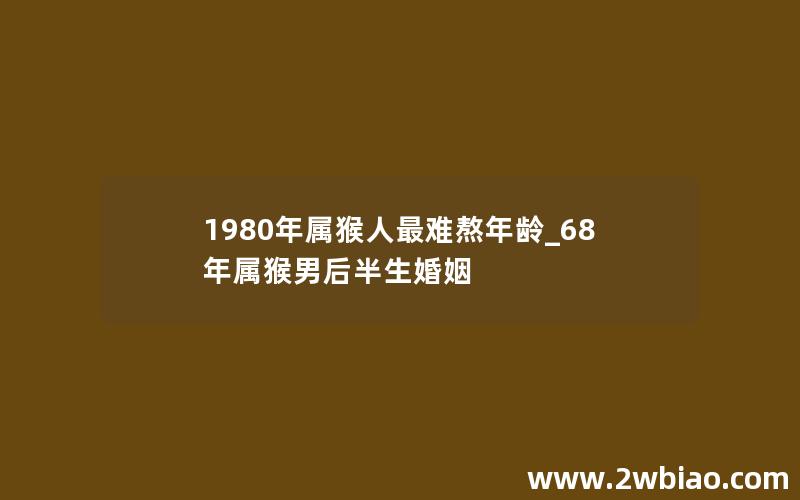 1980年属猴人最难熬年龄_68年属猴男后半生婚姻