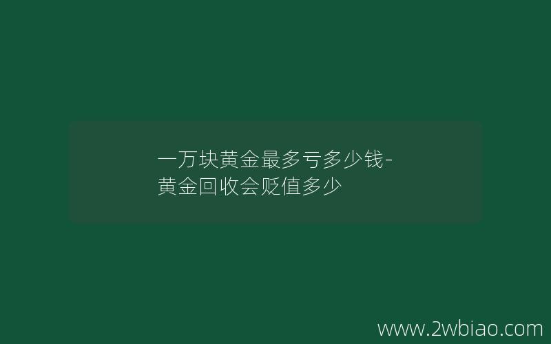 一万块黄金最多亏多少钱-黄金回收会贬值多少