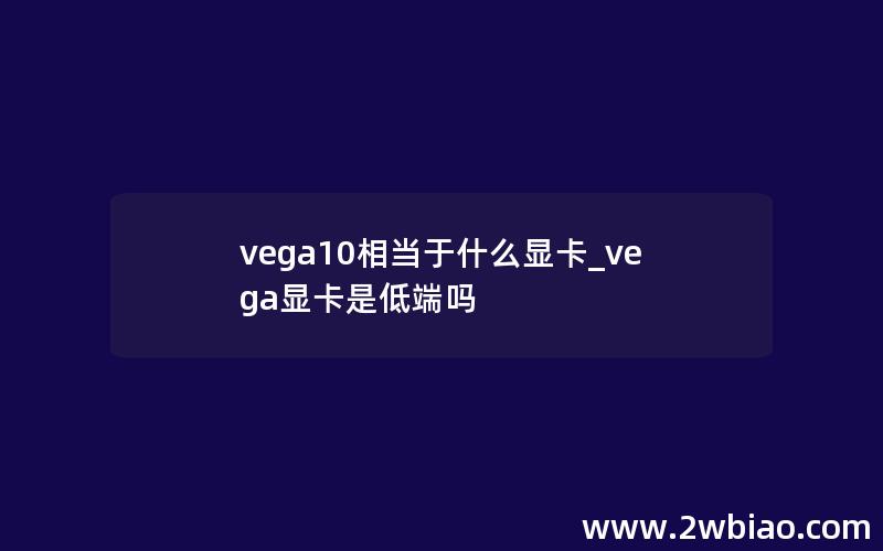 vega10相当于什么显卡_vega显卡是低端吗