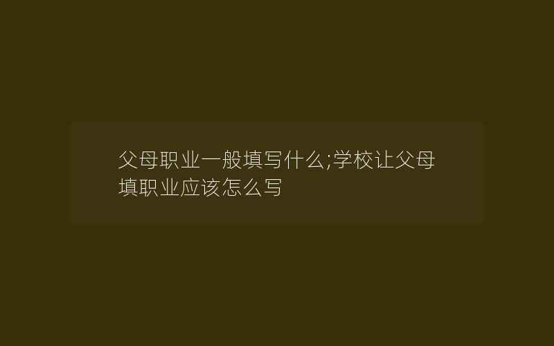 父母职业一般填写什么;学校让父母填职业应该怎么写