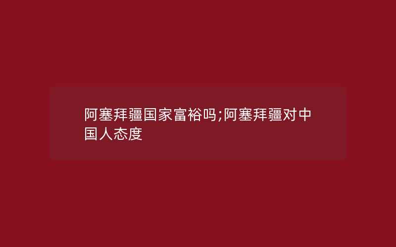 阿塞拜疆国家富裕吗;阿塞拜疆对中国人态度