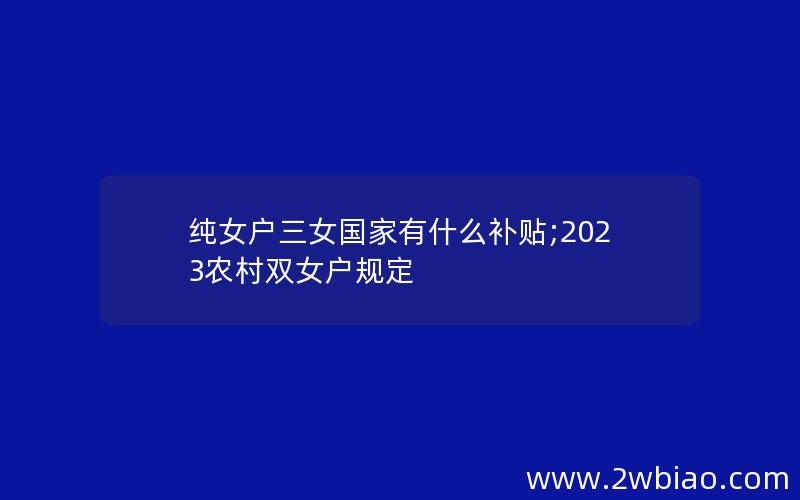 纯女户三女国家有什么补贴;2023农村双女户规定