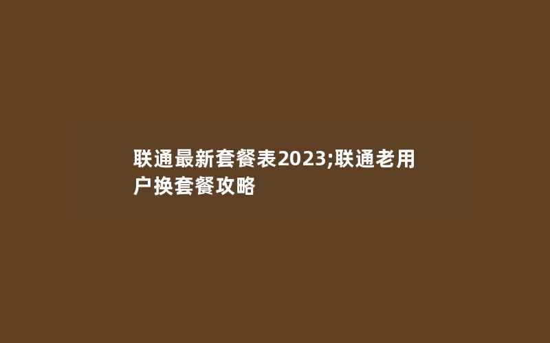 联通最新套餐表2023;联通老用户换套餐攻略