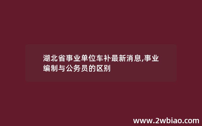 湖北省事业单位车补最新消息,事业编制与公务员的区别