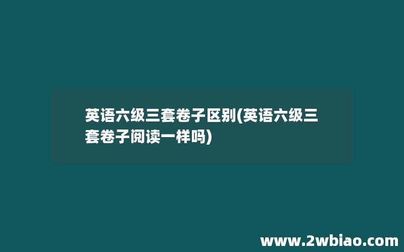 英语六级三套卷子区别(英语六级三套卷子阅读一样吗)