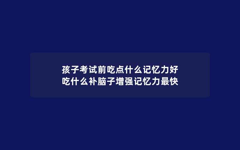 孩子考试前吃点什么记忆力好 吃什么补脑子增强记忆力最快