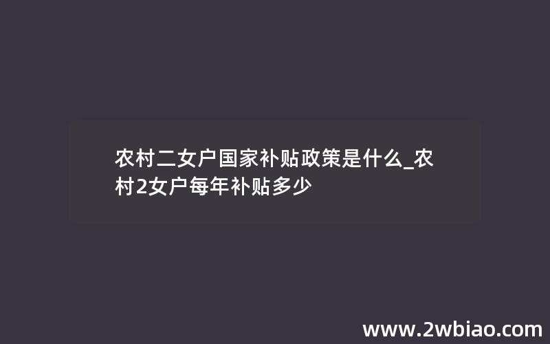 农村二女户国家补贴政策是什么_农村2女户每年补贴多少