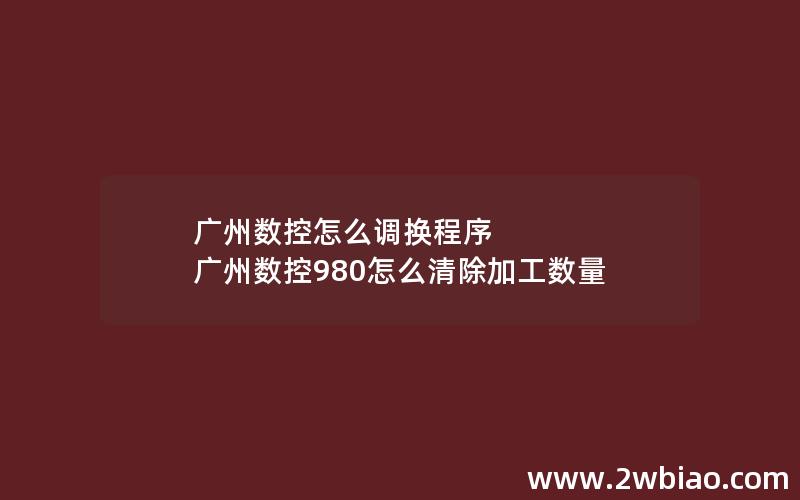 广州数控怎么调换程序 广州数控980怎么清除加工数量