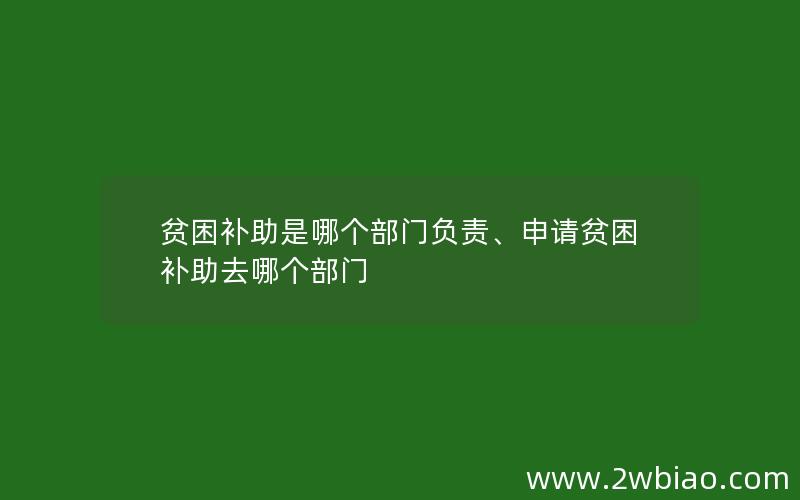 贫困补助是哪个部门负责、申请贫困补助去哪个部门