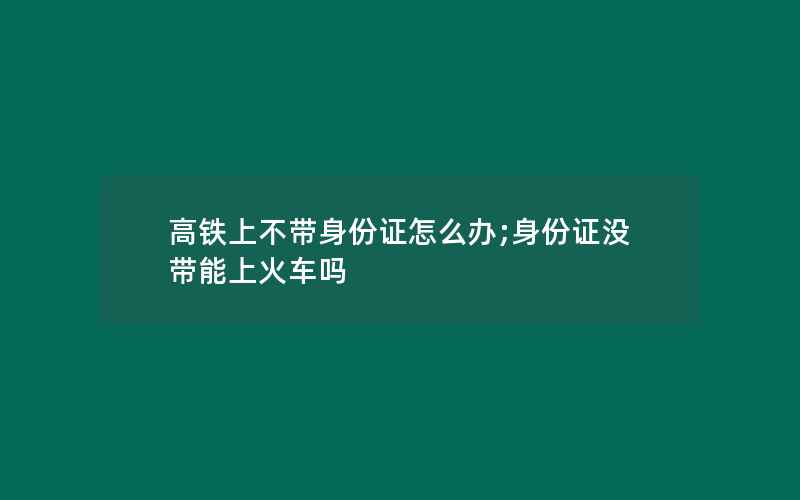 高铁上不带身份证怎么办;身份证没带能上火车吗