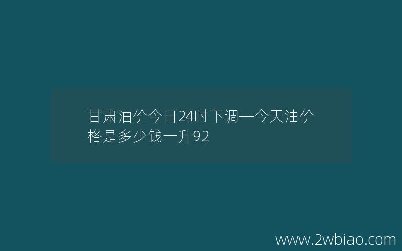 甘肃油价今日24时下调—今天油价格是多少钱一升92