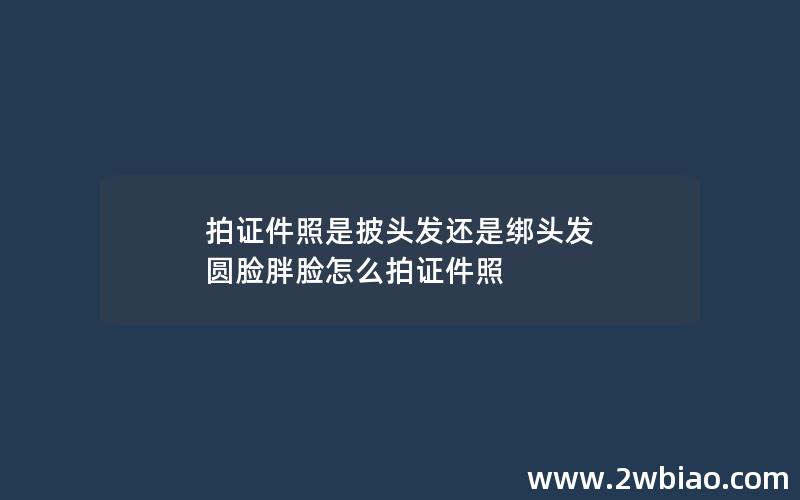 拍证件照是披头发还是绑头发 圆脸胖脸怎么拍证件照