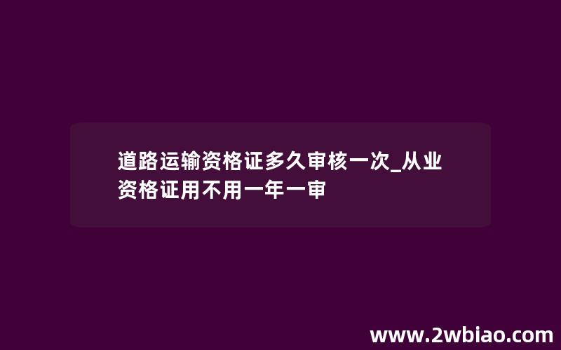 道路运输资格证多久审核一次_从业资格证用不用一年一审