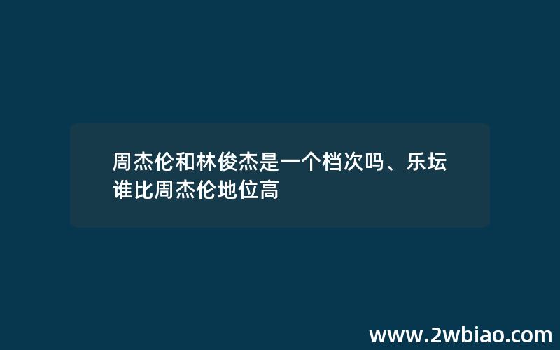 周杰伦和林俊杰是一个档次吗、乐坛谁比周杰伦地位高