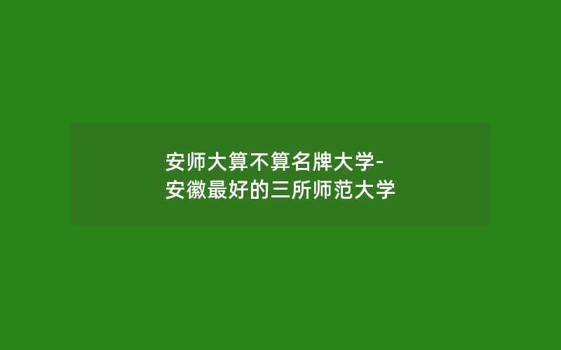 安师大算不算名牌大学-安徽最好的三所师范大学