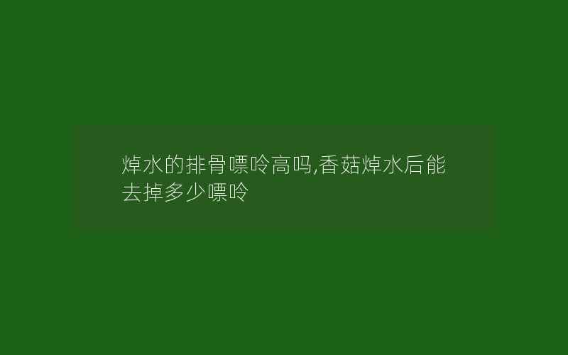 焯水的排骨嘌呤高吗,香菇焯水后能去掉多少嘌呤