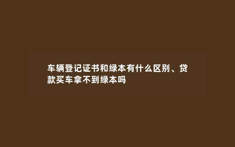 车辆登记证书和绿本有什么区别、贷款买车拿不到绿本吗