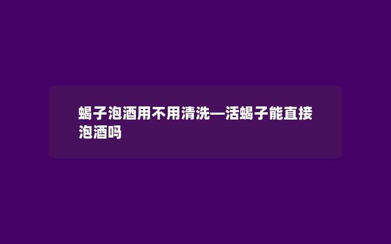 蝎子泡酒用不用清洗—活蝎子能直接泡酒吗