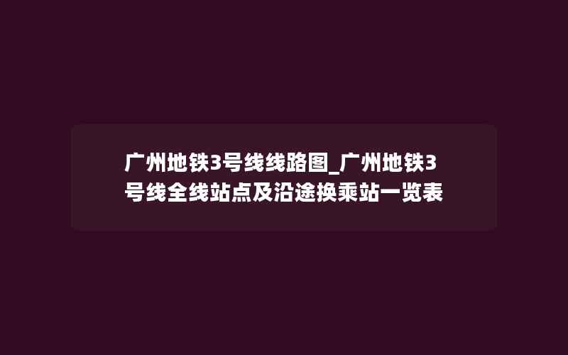 广州地铁3号线线路图_广州地铁3号线全线站点及沿途换乘站一览表