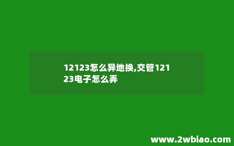 12123怎么异地换,交管12123电子怎么弄