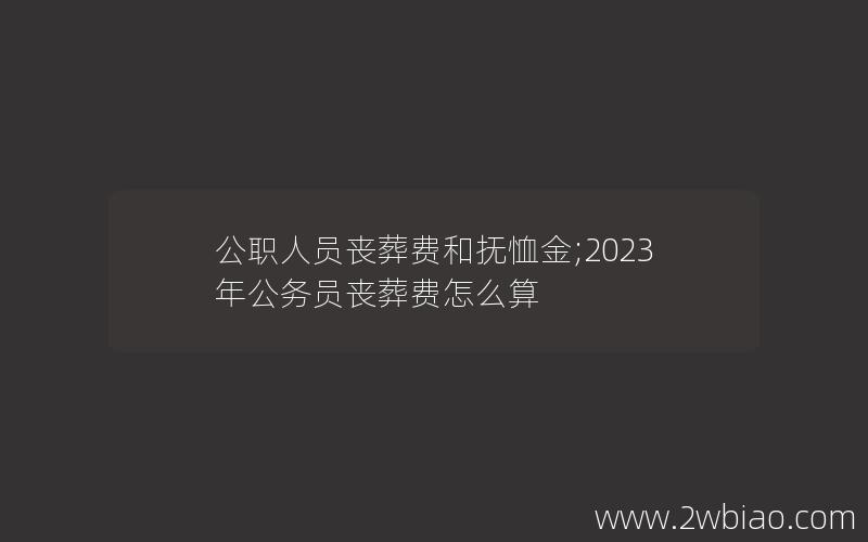 公职人员丧葬费和抚恤金;2023年公务员丧葬费怎么算