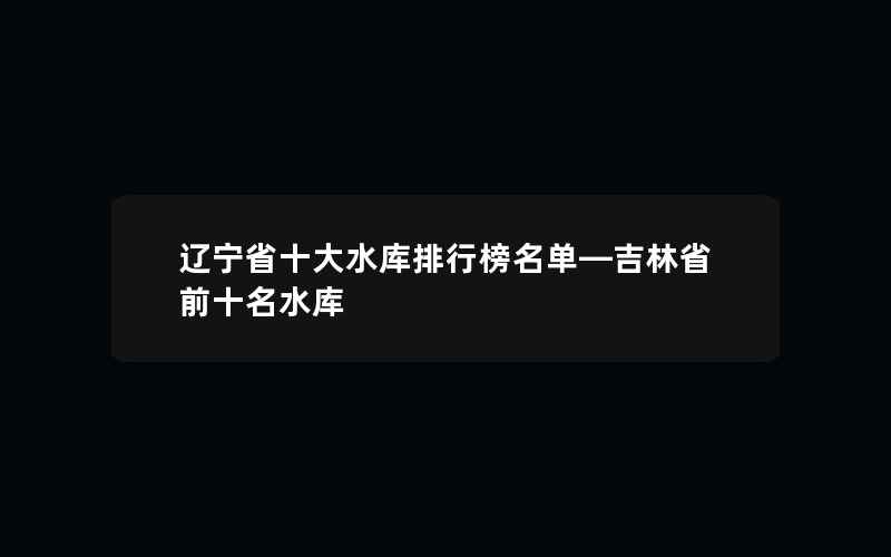 辽宁省十大水库排行榜名单—吉林省前十名水库