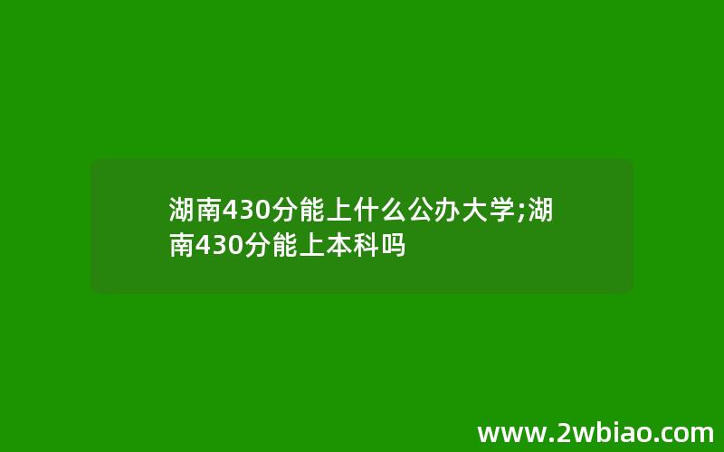 湖南430分能上什么公办大学;湖南430分能上本科吗