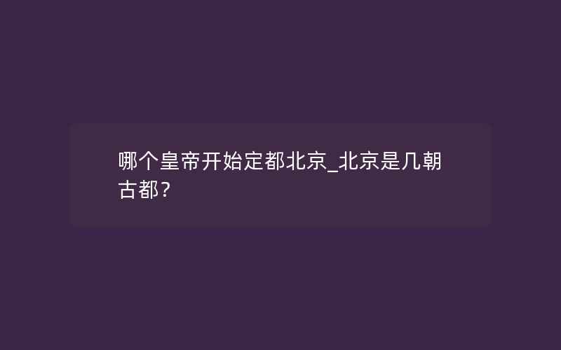 哪个皇帝开始定都北京_北京是几朝古都？