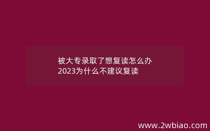 被大专录取了想复读怎么办 2023为什么不建议复读