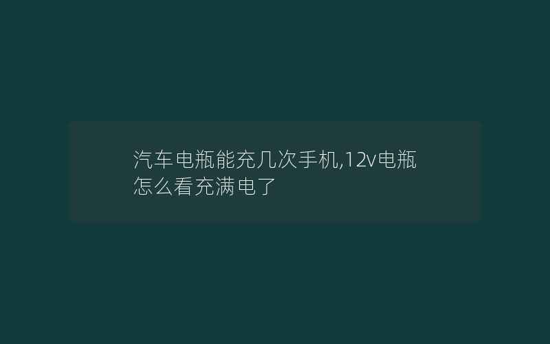 汽车电瓶能充几次手机,12v电瓶怎么看充满电了