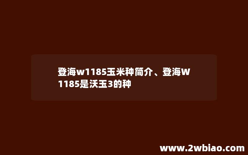 登海w1185玉米种简介、登海W1185是沃玉3的种