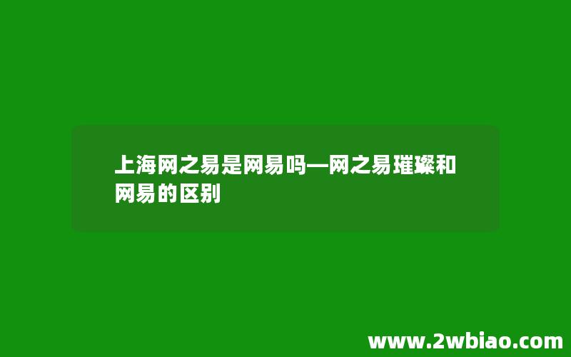 上海网之易是网易吗—网之易璀璨和网易的区别