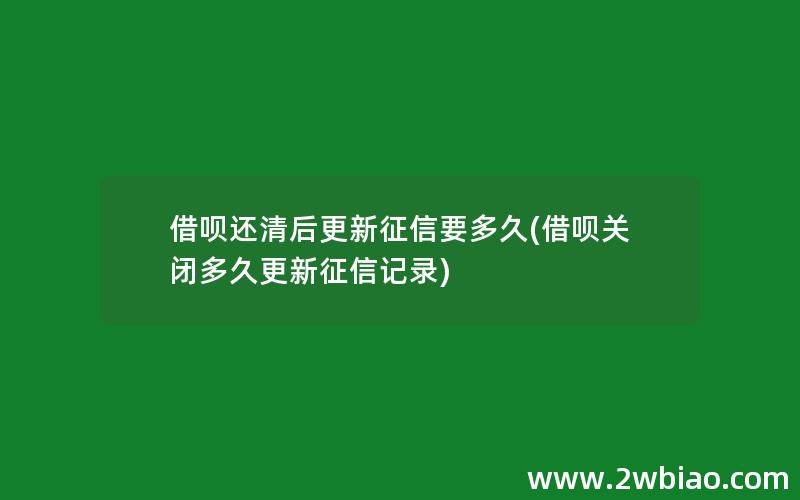 借呗还清后更新征信要多久(借呗关闭多久更新征信记录)