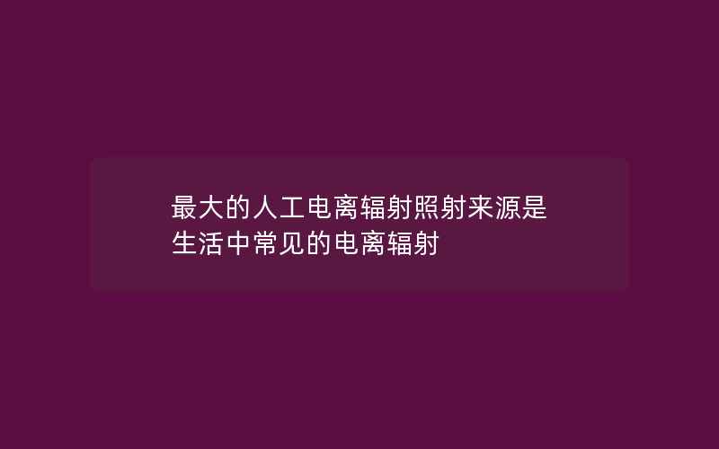 最大的人工电离辐射照射来源是 生活中常见的电离辐射